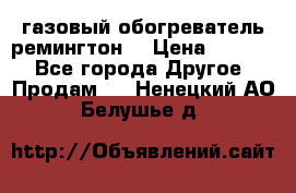 газовый обогреватель ремингтон  › Цена ­ 4 000 - Все города Другое » Продам   . Ненецкий АО,Белушье д.